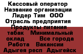 Кассовый оператор › Название организации ­ Лидер Тим, ООО › Отрасль предприятия ­ Продукты питания, табак › Минимальный оклад ­ 1 - Все города Работа » Вакансии   . Адыгея респ.,Адыгейск г.